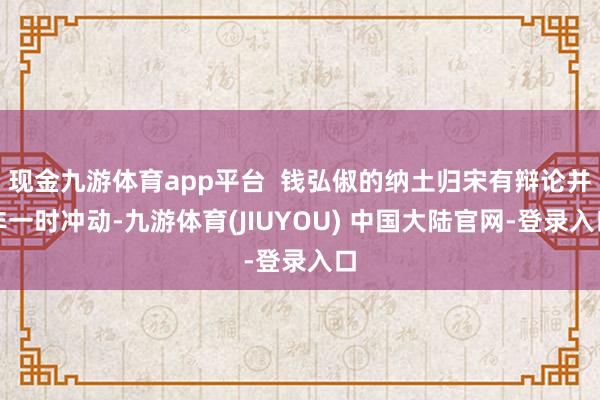 现金九游体育app平台  钱弘俶的纳土归宋有辩论并非一时冲动-九游体育(JIUYOU) 中国大陆官网-登录入口