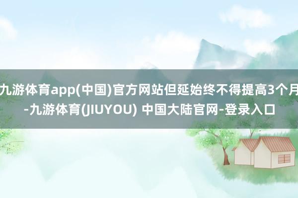 九游体育app(中国)官方网站但延始终不得提高3个月-九游体育(JIUYOU) 中国大陆官网-登录入口
