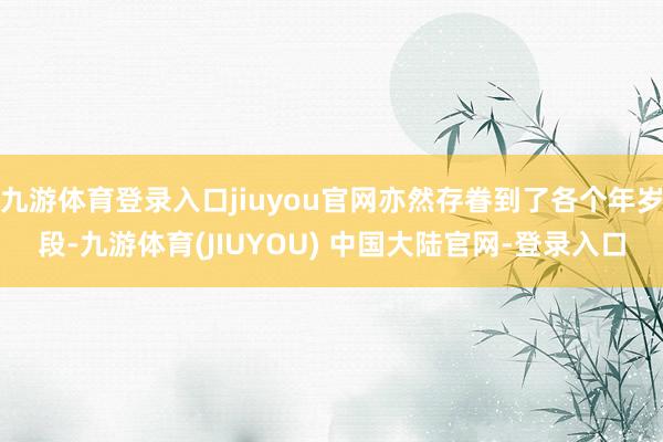 九游体育登录入口jiuyou官网亦然存眷到了各个年岁段-九游体育(JIUYOU) 中国大陆官网-登录入口