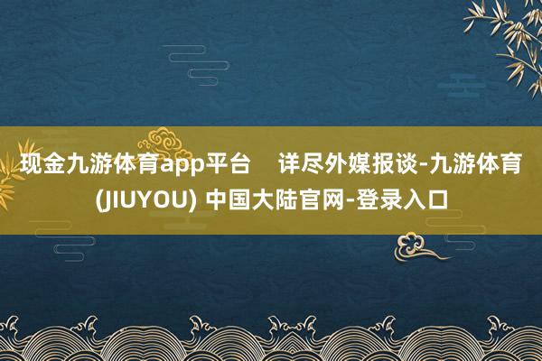 现金九游体育app平台 详尽外媒报谈-九游体育(JIUYOU) 中国大陆官网-登录入口