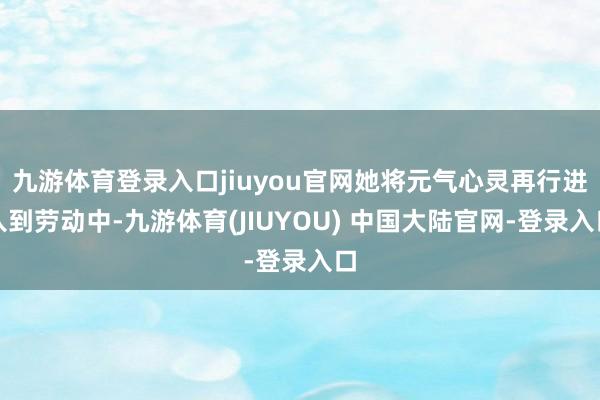 九游体育登录入口jiuyou官网她将元气心灵再行进入到劳动中-九游体育(JIUYOU) 中国大陆官网-登录入口