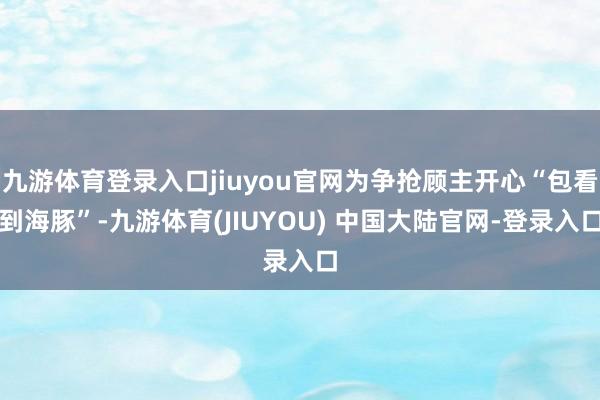 九游体育登录入口jiuyou官网为争抢顾主开心“包看到海豚”-九游体育(JIUYOU) 中国大陆官网-登录入口