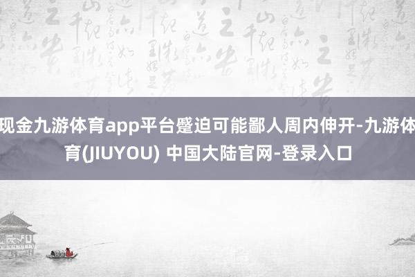 现金九游体育app平台蹙迫可能鄙人周内伸开-九游体育(JIUYOU) 中国大陆官网-登录入口