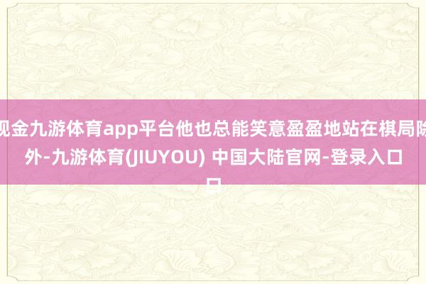 现金九游体育app平台他也总能笑意盈盈地站在棋局除外-九游体育(JIUYOU) 中国大陆官网-登录入口