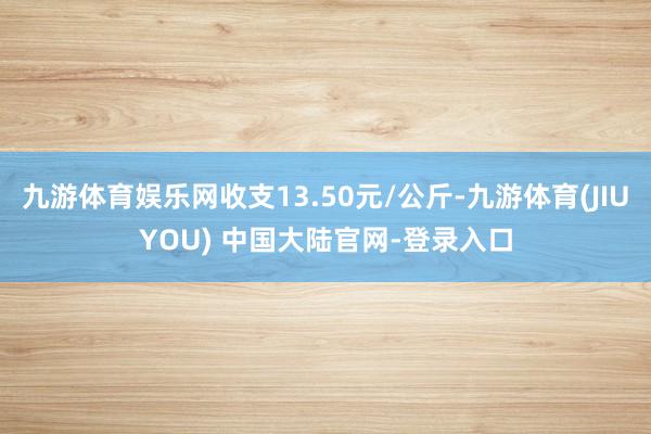 九游体育娱乐网收支13.50元/公斤-九游体育(JIUYOU) 中国大陆官网-登录入口