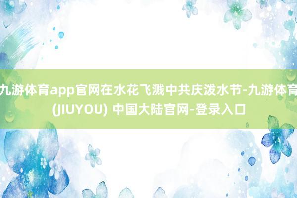 九游体育app官网在水花飞溅中共庆泼水节-九游体育(JIUYOU) 中国大陆官网-登录入口