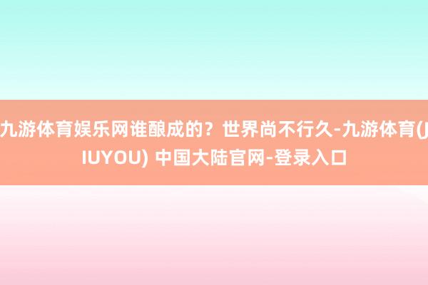 九游体育娱乐网谁酿成的？世界尚不行久-九游体育(JIUYOU) 中国大陆官网-登录入口