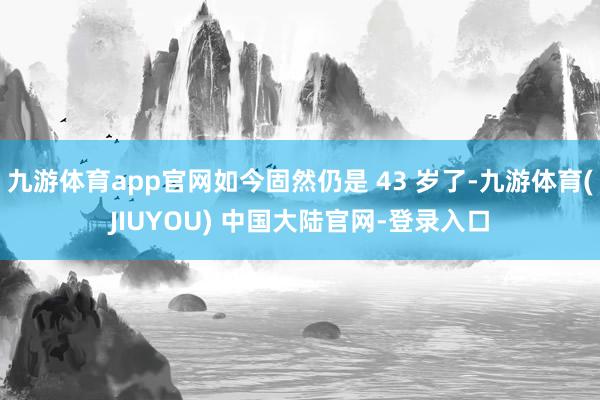 九游体育app官网如今固然仍是 43 岁了-九游体育(JIUYOU) 中国大陆官网-登录入口