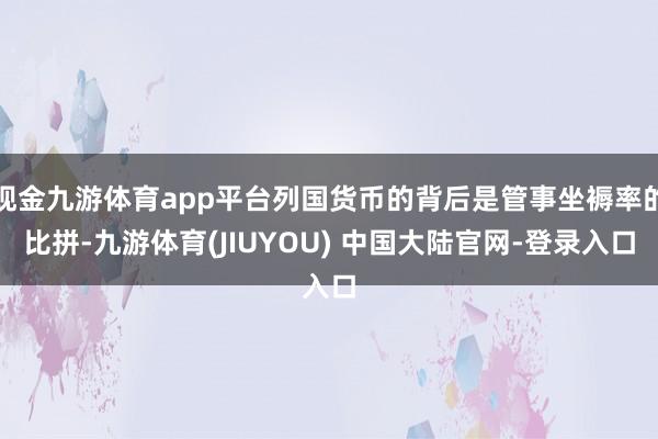 现金九游体育app平台列国货币的背后是管事坐褥率的比拼-九游体育(JIUYOU) 中国大陆官网-登录入口