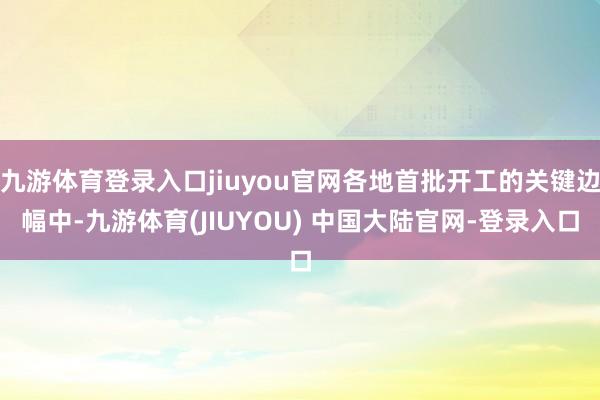 九游体育登录入口jiuyou官网各地首批开工的关键边幅中-九游体育(JIUYOU) 中国大陆官网-登录入口