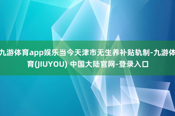 九游体育app娱乐当今天津市无生养补贴轨制-九游体育(JIUYOU) 中国大陆官网-登录入口