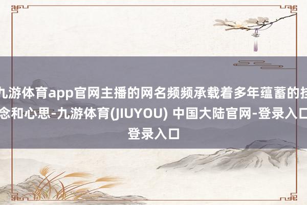九游体育app官网主播的网名频频承载着多年蕴蓄的挂念和心思-九游体育(JIUYOU) 中国大陆官网-登录入口