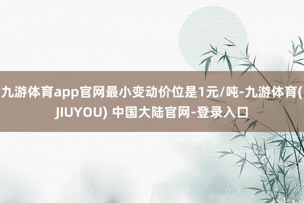 九游体育app官网最小变动价位是1元/吨-九游体育(JIUYOU) 中国大陆官网-登录入口