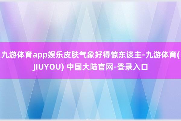 九游体育app娱乐皮肤气象好得惊东谈主-九游体育(JIUYOU) 中国大陆官网-登录入口
