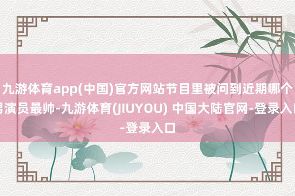 九游体育app(中国)官方网站节目里被问到近期哪个男演员最帅-九游体育(JIUYOU) 中国大陆官网-登录入口