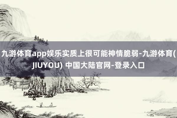 九游体育app娱乐实质上很可能神情脆弱-九游体育(JIUYOU) 中国大陆官网-登录入口