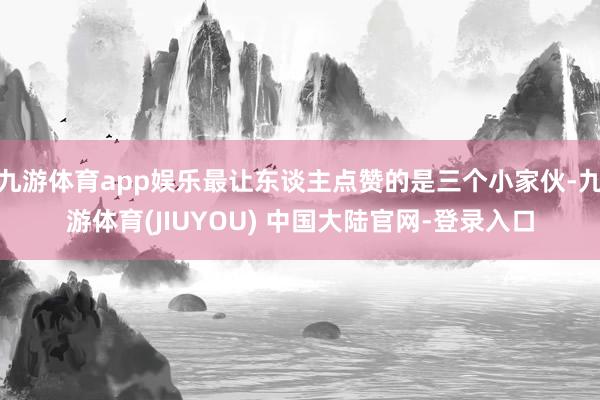 九游体育app娱乐最让东谈主点赞的是三个小家伙-九游体育(JIUYOU) 中国大陆官网-登录入口