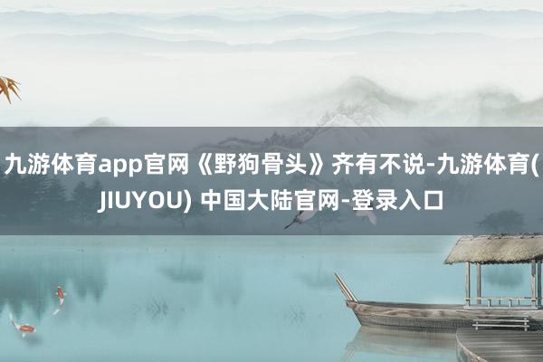 九游体育app官网《野狗骨头》齐有不说-九游体育(JIUYOU) 中国大陆官网-登录入口