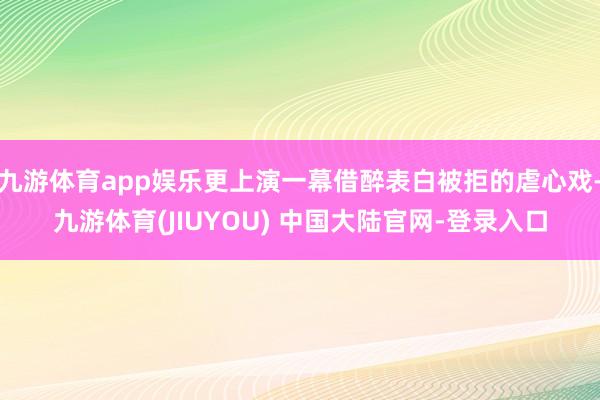 九游体育app娱乐更上演一幕借醉表白被拒的虐心戏-九游体育(JIUYOU) 中国大陆官网-登录入口