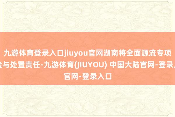 九游体育登录入口jiuyou官网湖南将全面源流专项搜检与处置责任-九游体育(JIUYOU) 中国大陆官网-登录入口