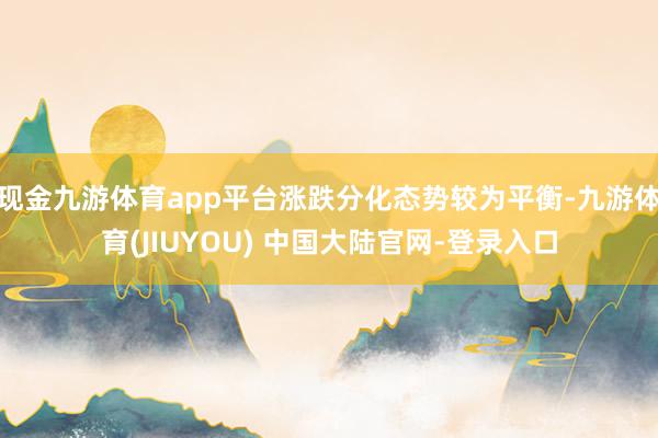 现金九游体育app平台涨跌分化态势较为平衡-九游体育(JIUYOU) 中国大陆官网-登录入口