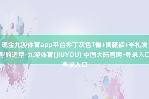 现金九游体育app平台零丁灰色T恤+阔腿裤+半扎发型的造型-九游体育(JIUYOU) 中国大陆官网-登录入口