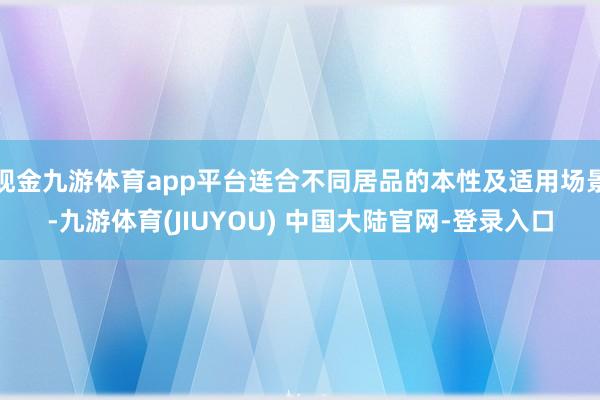 现金九游体育app平台连合不同居品的本性及适用场景-九游体育(JIUYOU) 中国大陆官网-登录入口