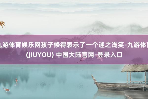 九游体育娱乐网孩子倏得表示了一个迷之浅笑-九游体育(JIUYOU) 中国大陆官网-登录入口