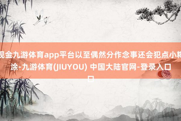 现金九游体育app平台以至偶然分作念事还会犯点小糊涂-九游体育(JIUYOU) 中国大陆官网-登录入口