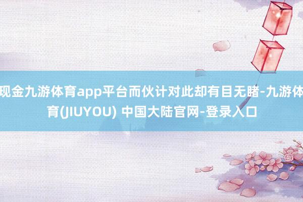 现金九游体育app平台而伙计对此却有目无睹-九游体育(JIUYOU) 中国大陆官网-登录入口