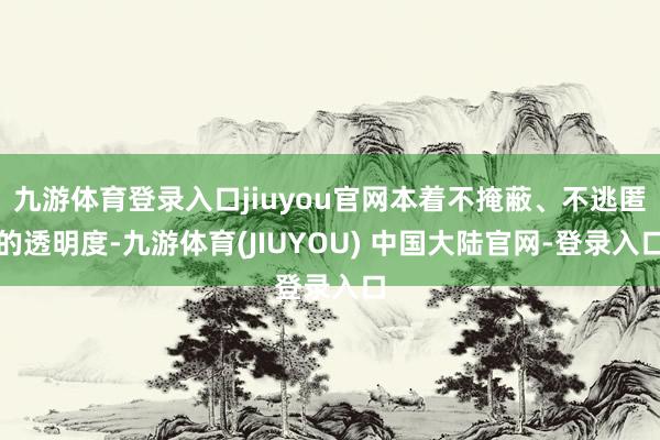 九游体育登录入口jiuyou官网本着不掩蔽、不逃匿的透明度-九游体育(JIUYOU) 中国大陆官网-登录入口