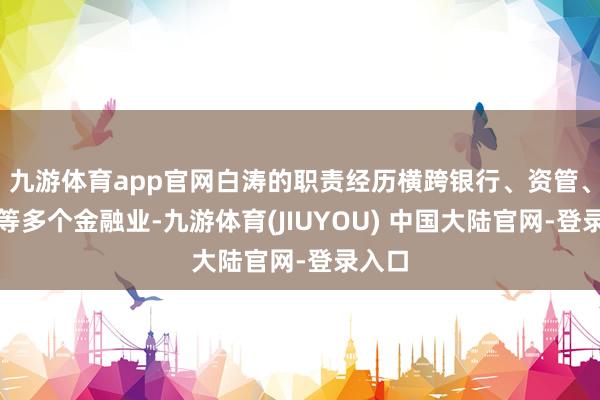 九游体育app官网白涛的职责经历横跨银行、资管、保障等多个金融业-九游体育(JIUYOU) 中国大陆官网-登录入口
