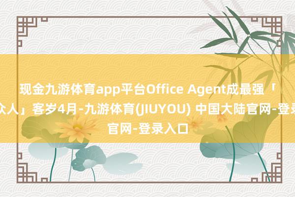 现金九游体育app平台Office Agent成最强「办公众人」客岁4月-九游体育(JIUYOU) 中国大陆官网-登录入口