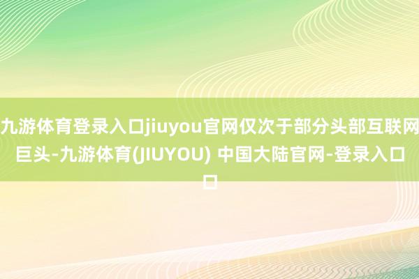 九游体育登录入口jiuyou官网仅次于部分头部互联网巨头-九游体育(JIUYOU) 中国大陆官网-登录入口