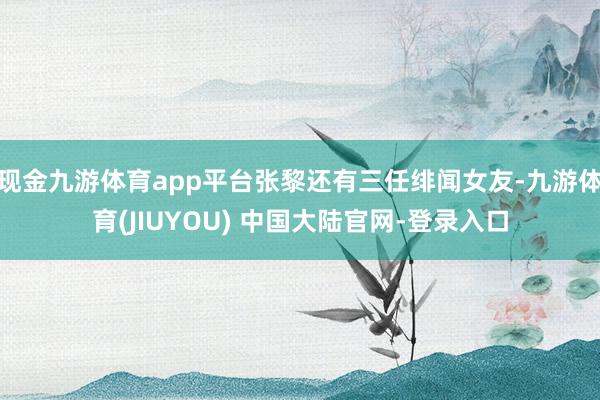 现金九游体育app平台张黎还有三任绯闻女友-九游体育(JIUYOU) 中国大陆官网-登录入口