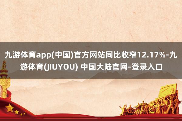 九游体育app(中国)官方网站同比收窄12.17%-九游体育(JIUYOU) 中国大陆官网-登录入口