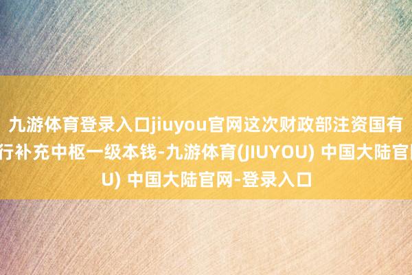 九游体育登录入口jiuyou官网这次财政部注资国有大型生意银行补充中枢一级本钱-九游体育(JIUYOU) 中国大陆官网-登录入口