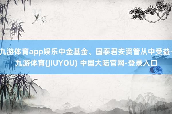 九游体育app娱乐中金基金、国泰君安资管从中受益-九游体育(JIUYOU) 中国大陆官网-登录入口