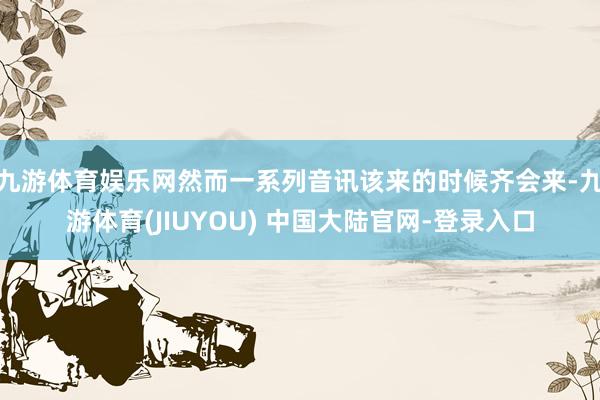九游体育娱乐网然而一系列音讯该来的时候齐会来-九游体育(JIUYOU) 中国大陆官网-登录入口