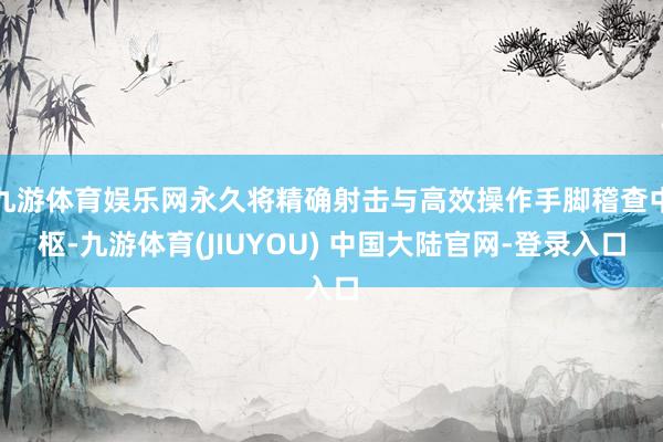 九游体育娱乐网永久将精确射击与高效操作手脚稽查中枢-九游体育(JIUYOU) 中国大陆官网-登录入口