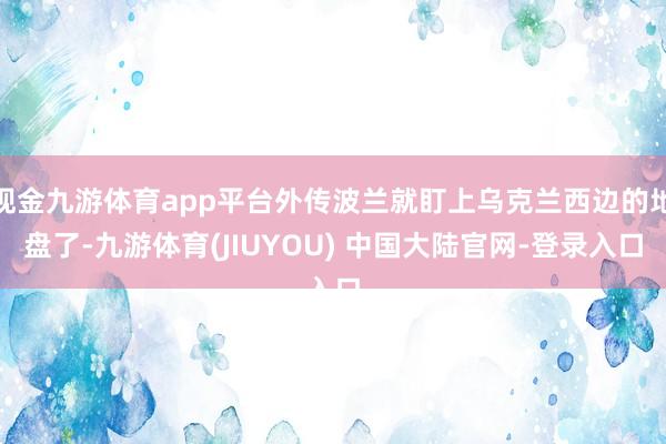 现金九游体育app平台外传波兰就盯上乌克兰西边的地盘了-九游体育(JIUYOU) 中国大陆官网-登录入口