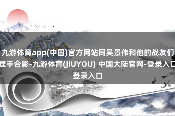 九游体育app(中国)官方网站同吴景伟和他的战友们捏手合影-九游体育(JIUYOU) 中国大陆官网-登录入口
