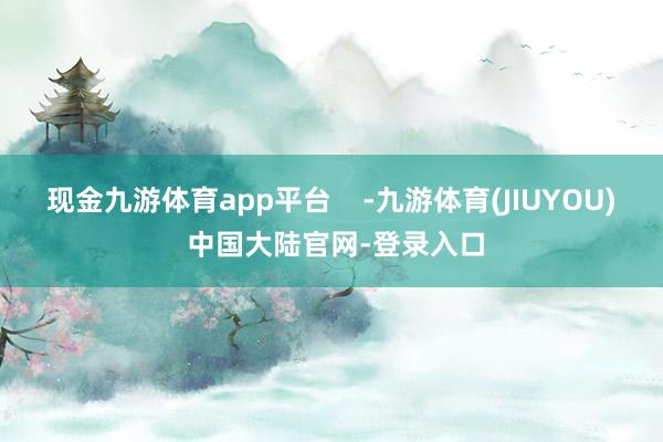 现金九游体育app平台    -九游体育(JIUYOU) 中国大陆官网-登录入口