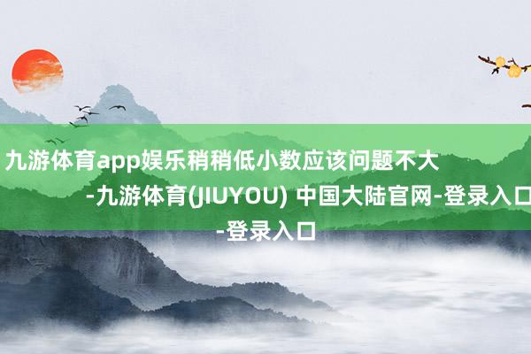 九游体育app娱乐稍稍低小数应该问题不大                            -九游体育(JIUYOU) 中国大陆官网-登录入口
