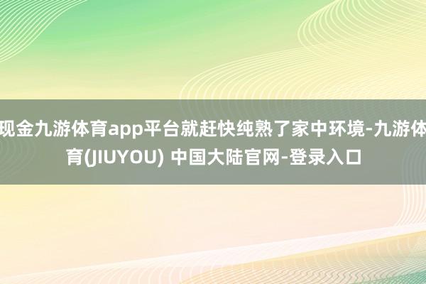 现金九游体育app平台就赶快纯熟了家中环境-九游体育(JIUYOU) 中国大陆官网-登录入口