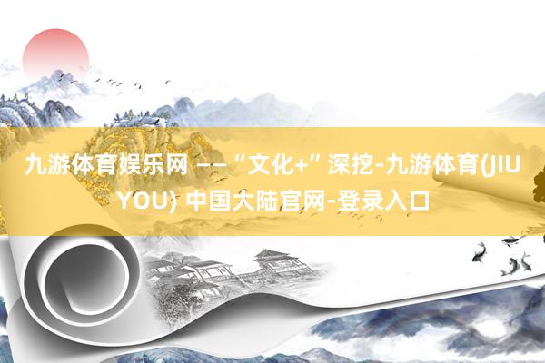 九游体育娱乐网 ——“文化+”深挖-九游体育(JIUYOU) 中国大陆官网-登录入口