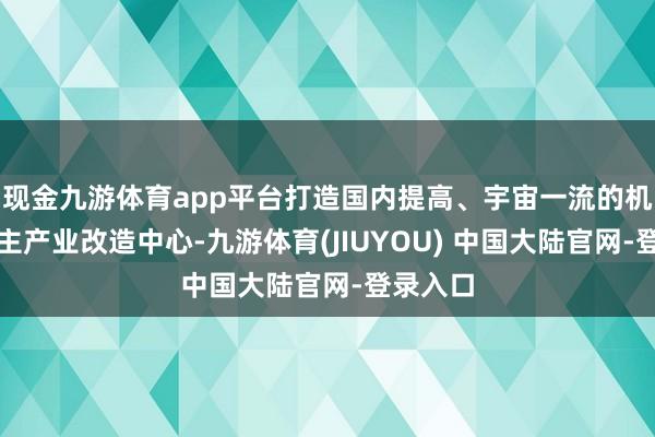 现金九游体育app平台打造国内提高、宇宙一流的机器东谈主产业改造中心-九游体育(JIUYOU) 中国大陆官网-登录入口