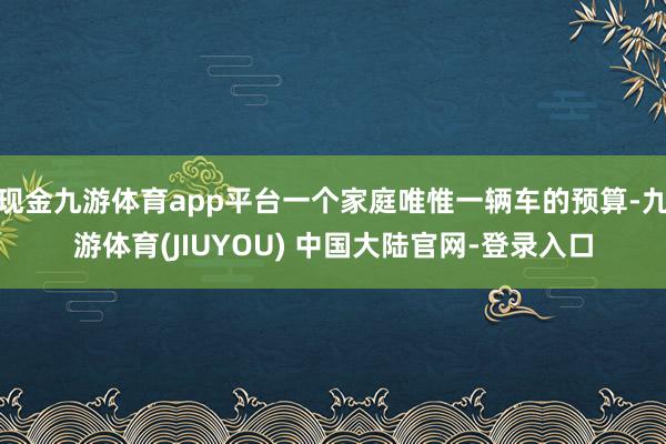 现金九游体育app平台一个家庭唯惟一辆车的预算-九游体育(JIUYOU) 中国大陆官网-登录入口