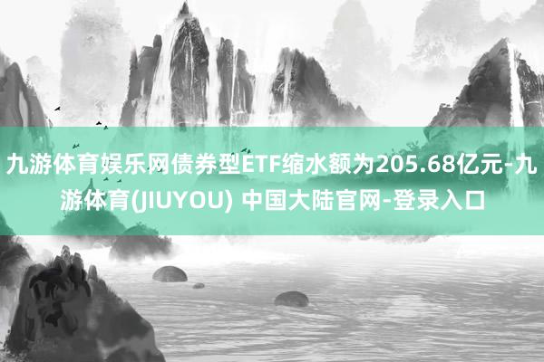 九游体育娱乐网债券型ETF缩水额为205.68亿元-九游体育(JIUYOU) 中国大陆官网-登录入口