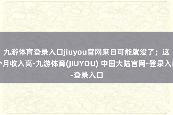 九游体育登录入口jiuyou官网来日可能就没了；这个月收入高-九游体育(JIUYOU) 中国大陆官网-登录入口
